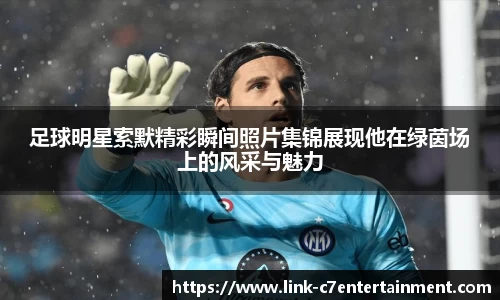 足球明星索默精彩瞬间照片集锦展现他在绿茵场上的风采与魅力